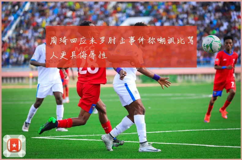周琦回应米罗肘击事件称嘲讽比骂人更具侮辱性