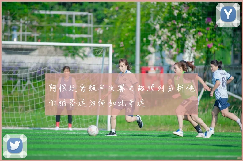 阿根廷晋级半决赛之路顺利分析他们的签运为何如此幸运