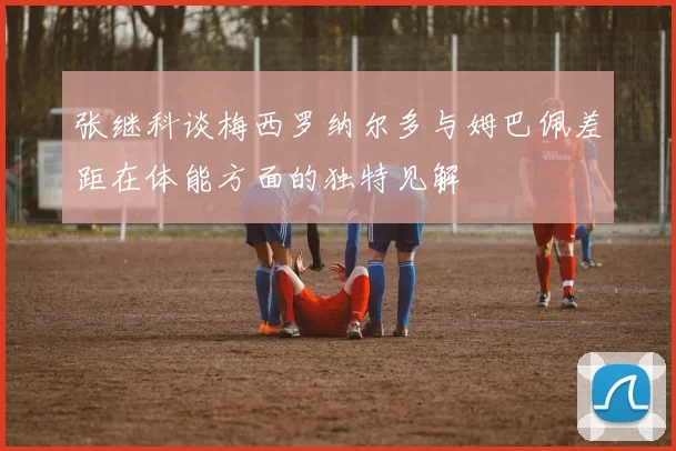 张继科谈梅西罗纳尔多与姆巴佩差距在体能方面的独特见解