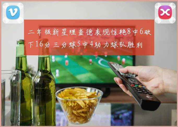二年级新星理查德表现惊艳8中6砍下16分三分球5中4助力球队胜利