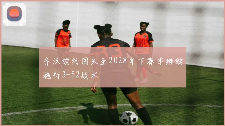 齐沃续约国米至2028年下赛季继续施行3-52战术