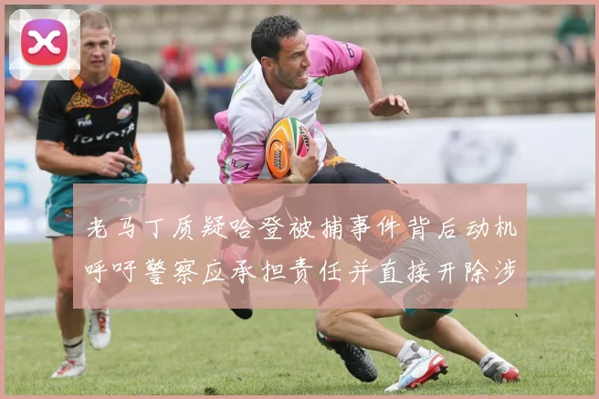 老马丁质疑哈登被捕事件背后动机呼吁警察应承担责任并直接开除涉事人员