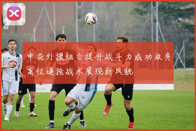申花外援组合提升战斗力成功放弃高位逼抢战术展现新风貌