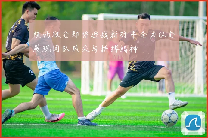陕西联合即将迎战新对手全力以赴展现团队风采与拼搏精神