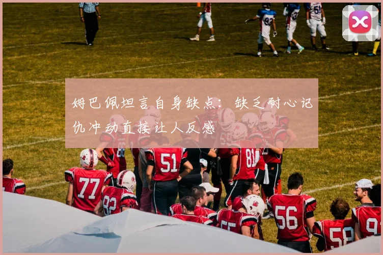 姆巴佩坦言自身缺点:缺乏耐心记仇冲动直接让人反感