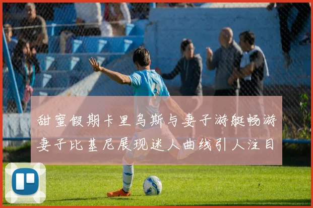 甜蜜假期卡里乌斯与妻子游艇畅游妻子比基尼展现迷人曲线引人注目