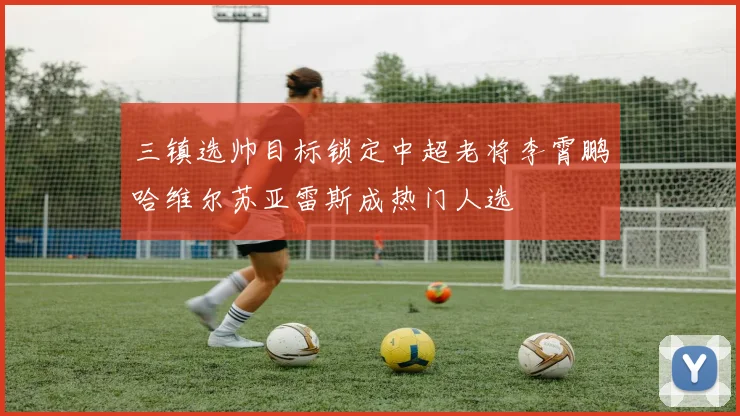 三镇选帅目标锁定中超老将李霄鹏哈维尔苏亚雷斯成热门人选