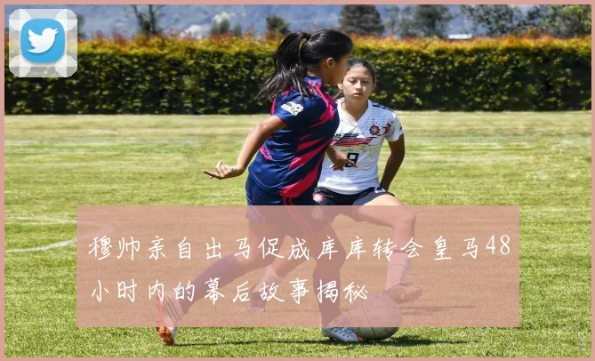 穆帅亲自出马促成库库转会皇马48小时内的幕后故事揭秘
